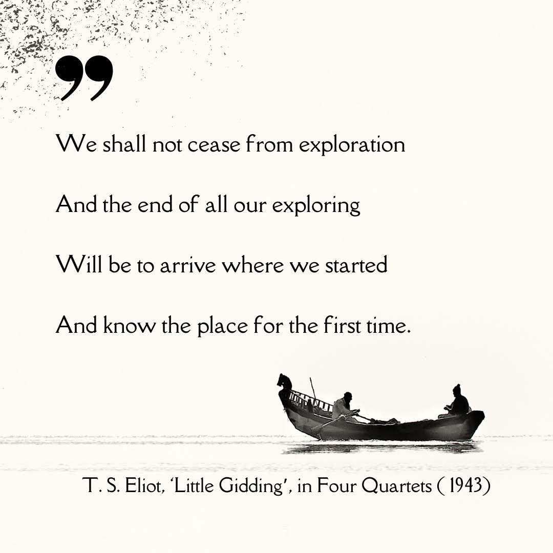 Quotation: 'We shall not cease from exploration / And the end of all our exploring / Will be to arrive where we started / And know the place for the first time.' — T. S. Eliot, 'Little Gidding', Four Quartets (1943).